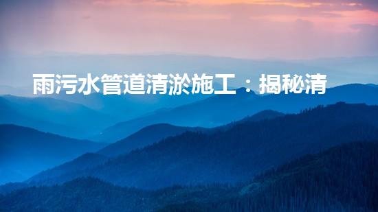 雨污水管道清淤施工：揭秘清淤的三大步驟！